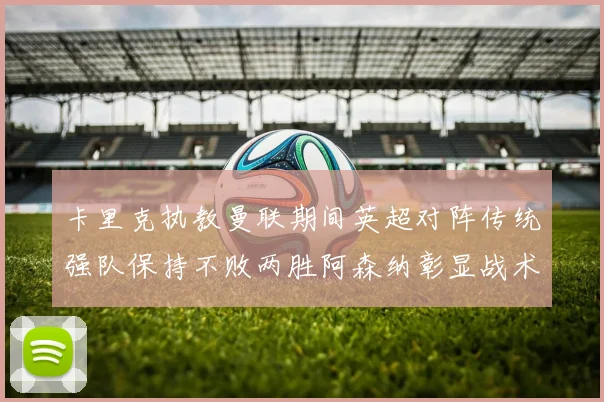 卡里克执教曼联期间英超对阵传统强队保持不败两胜阿森纳彰显战术智慧
