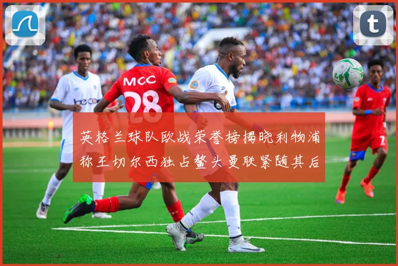 英格兰球队欧战荣誉榜揭晓利物浦称王切尔西独占鳌头曼联紧随其后