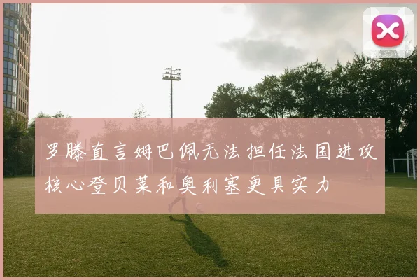 罗滕直言姆巴佩无法担任法国进攻核心登贝莱和奥利塞更具实力