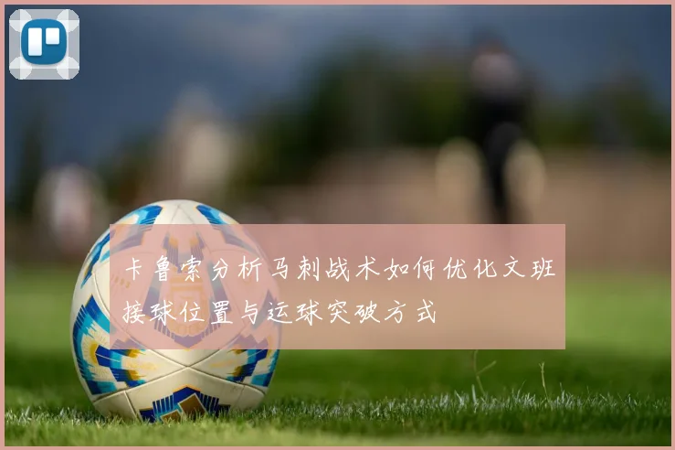 卡鲁索分析马刺战术如何优化文班接球位置与运球突破方式