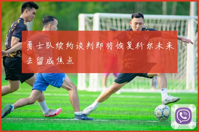 勇士队续约谈判即将恢复科尔未来去留成焦点