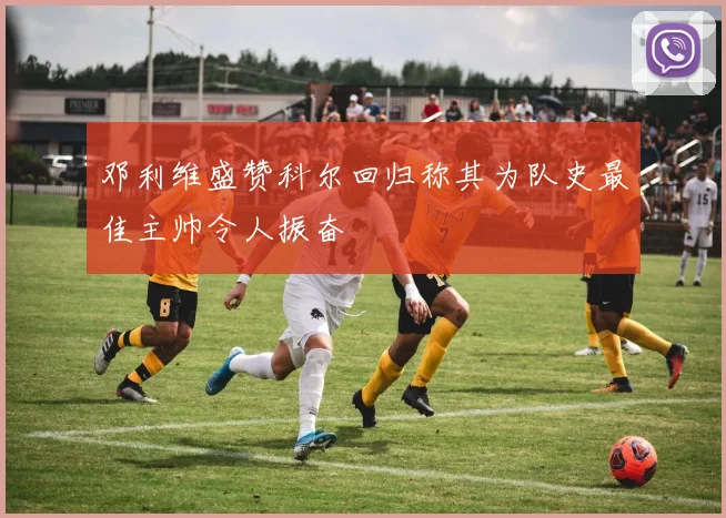 邓利维盛赞科尔回归称其为队史最佳主帅令人振奋