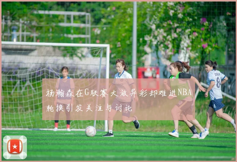 杨瀚森在G联赛大放异彩却难进NBA轮换引发关注与讨论