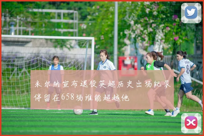 米尔纳宣布退役英超历史出场纪录停留在658场谁能超越他
