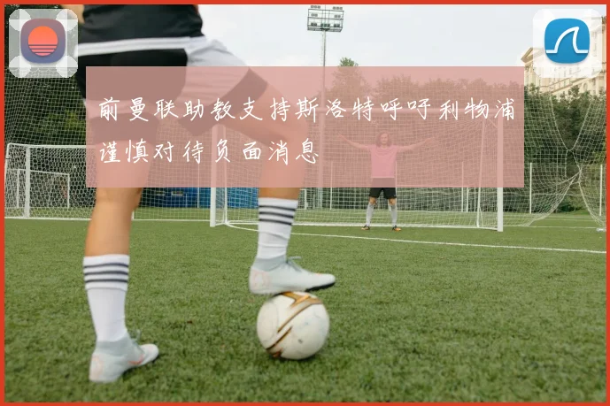 前曼联助教支持斯洛特呼吁利物浦谨慎对待负面消息